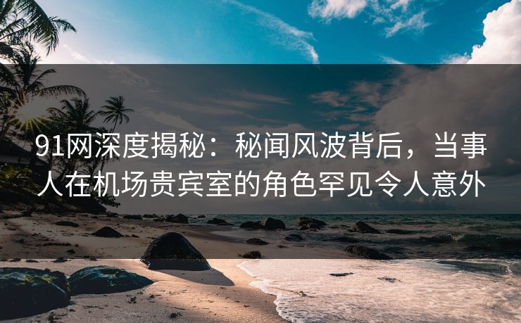 91网深度揭秘:秘闻风波背后,当事人在机场贵宾室的角色罕见令人意外 91网深度揭秘:秘闻风波背后,当事人在机场贵宾室的角色罕见令人意外